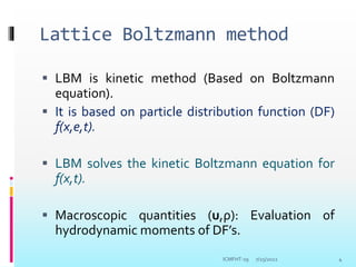 Lattice Boltzmann method
 LBM is kinetic method (Based on Boltzmann
equation).
 It is based on particle distribution function (DF)
f(x,e,t).
 LBM solves the kinetic Boltzmann equation for
f(x,t).
 Macroscopic quantities (u,ρ): Evaluation of
hydrodynamic moments of DF’s.
7/25/2022 4
ICMFHT-19
 