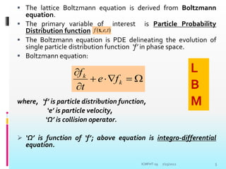  The lattice Boltzmann equation is derived from Boltzmann
equation.
 The primary variable of interest is Particle Probability
Distribution function
 The Boltzmann equation is PDE delineating the evolution of
single particle distribution function ‘f’ in phase space.
 Boltzmann equation:
where, ‘f’ is particle distribution function,
‘e’ is particle velocity,
‘Ω’ is collision operator.
 ‘Ω’ is function of ‘f’; above equation is integro-differential
equation.
7/25/2022 5
)
,
,
( t
e
f x







k
k
f
e
t
f L
B
M
ICMFHT-19
 