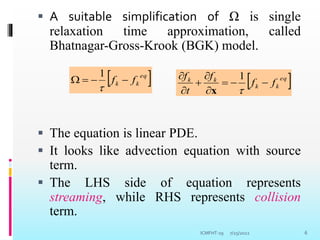  A suitable simplification of Ω is single
relaxation time approximation, called
Bhatnagar-Gross-Krook (BGK) model.
 The equation is linear PDE.
 It looks like advection equation with source
term.
 The LHS side of equation represents
streaming, while RHS represents collision
term.
7/25/2022 6
 
eq
k
k f
f 




1
 
eq
k
k
k
k
f
f
f
t
f









1
x
ICMFHT-19
 