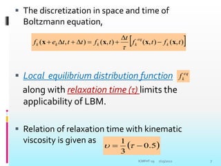  The discretization in space and time of
Boltzmann equation,
 Local equilibrium distribution function
along with relaxation time (τ) limits the
applicability of LBM.
 Relation of relaxation time with kinematic
viscosity is given as
7/25/2022 7
 
)
,
(
)
,
(
)
,
(
)
,
( t
f
t
f
t
t
f
t
t
t
e
f k
eq
k
k
k
k x
x
x
x 








eq
k
f
 
5
.
0
3
1

 

ICMFHT-19
 