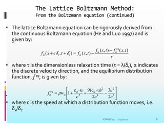 The Lattice Boltzmann Method:
From the Boltzmann equation (continued)
 The lattice Boltzmann equation can be rigorously derived from
the continuous Boltzmann equation (He and Luo 1997) and is
given by:
 where τ is the dimensionless relaxation time (τ = λ/δt), α indicates
the discrete velocity direction, and the equilibrium distribution
function, f eq, is given by:

 where c is the speed at which a distribution function moves, i.e.
δx/δt.


 



)
,
(
)
,
(
)
,
(
)
,
(
t
x
f
t
x
f
t
x
f
t
e
x
f
eq
t
t
















 2
2
4
2
2
2
3
2
u)
(e
9
u
e
1
c
u
c
c
w
f eq 


 
7/25/2022
ICMFHT-19 8
 