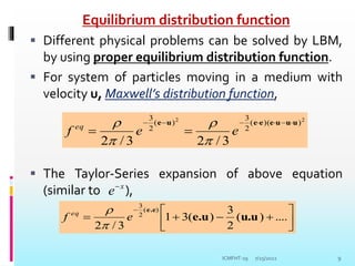 Equilibrium distribution function
 Different physical problems can be solved by LBM,
by using proper equilibrium distribution function.
 For system of particles moving in a medium with
velocity u, Maxwell’s distribution function,
 The Taylor-Series expansion of above equation
(similar to ),
7/25/2022 9
2
2
)
)(
(
2
3
)
(
2
3
3
/
2
3
/
2
u
u
u
e
e
e
u
e 







 e
e
f eq




x
e











....
)
(
2
3
)
(
3
1
3
/
2
)
(
2
3
u.u
e.u
e.e
e
f eq


ICMFHT-19
 