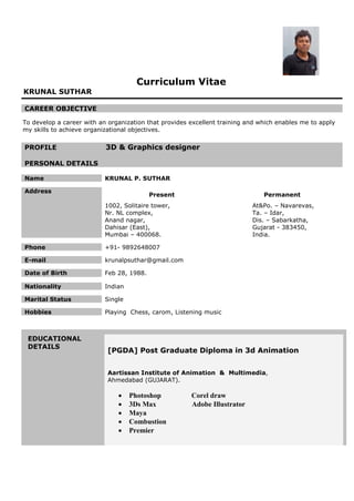 Curriculum Vitae

KRUNAL SUTHAR
CAREER OBJECTIVE

To develop a career with an organization that provides excellent training and which enables me to apply
my skills to achieve organizational objectives.

PROFILE

3D & Graphics designer

PERSONAL DETAILS
Name

KRUNAL P. SUTHAR

Address

Present

Permanent

1002, Solitaire tower,
Nr. NL complex,
Anand nagar,
Dahisar (East),
Mumbai – 400068.

At&Po. – Navarevas,
Ta. – Idar,
Dis. – Sabarkatha,
Gujarat - 383450,
India.

Phone

+91- 9892648007

E-mail

krunalpsuthar@gmail.com

Date of Birth

Feb 28, 1988.

Nationality

Indian

Marital Status

Single

Hobbies

Playing Chess, carom, Listening music

EDUCATIONAL
DETAILS

[PGDA] Post Graduate Diploma in 3d Animation
Aartissan Institute of Animation & Multimedia,
Ahmedabad (GUJARAT).







Photoshop
3Ds Max
Maya
Combustion
Premier

Corel draw
Adobe Illustrator

 