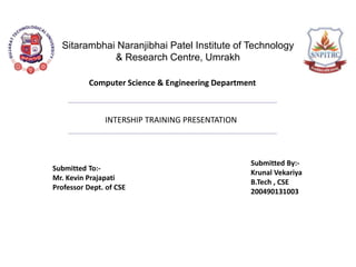 Sitarambhai Naranjibhai Patel Institute of Technology
& Research Centre, Umrakh
INTERSHIP TRAINING PRESENTATION
Submitted To:-
Mr. Kevin Prajapati
Professor Dept. of CSE
Submitted By:-
Krunal Vekariya
B.Tech , CSE
200490131003
Computer Science & Engineering Department
 