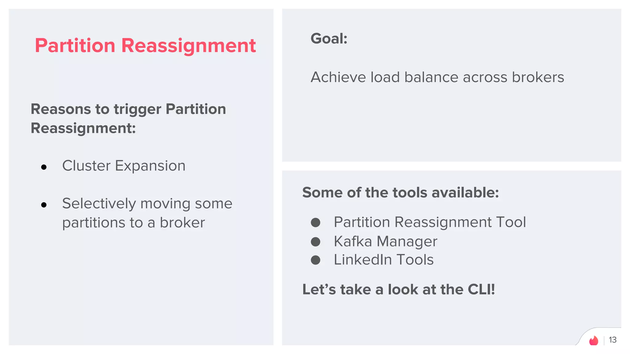 13
Partition Reassignment
Reasons to trigger Partition
Reassignment:
● Cluster Expansion
● Selectively moving some
partitions to a broker
Goal:
Achieve load balance across brokers
Some of the tools available:
● Partition Reassignment Tool
● Kafka Manager
● LinkedIn Tools
Let’s take a look at the CLI!
 