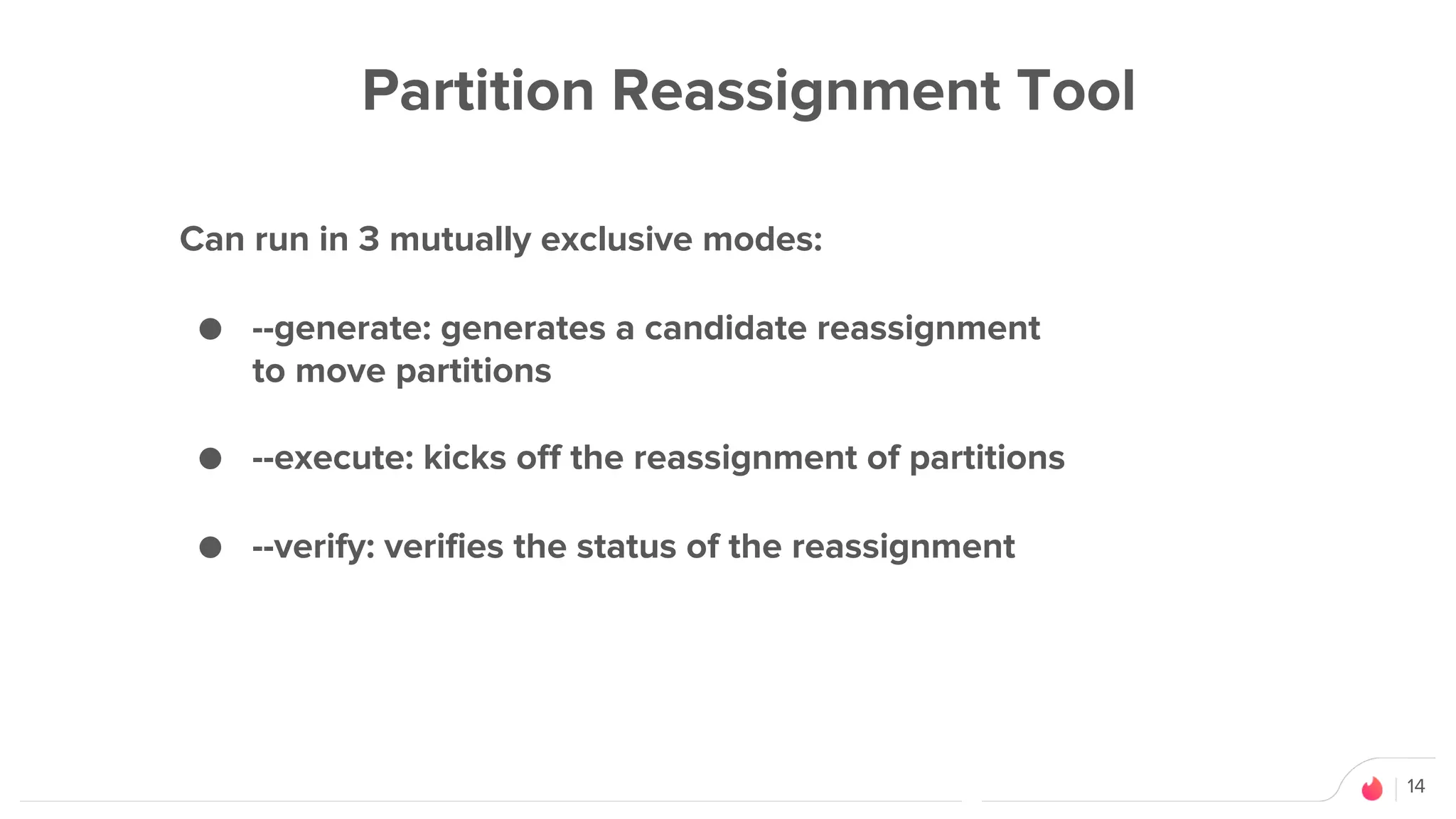 14
Partition Reassignment Tool
Can run in 3 mutually exclusive modes:
● --generate: generates a candidate reassignment
to move partitions
● --execute: kicks off the reassignment of partitions
● --verify: verifies the status of the reassignment
 