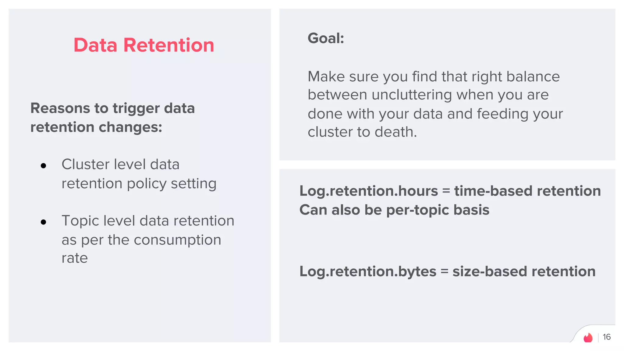16
Data Retention
Reasons to trigger data
retention changes:
● Cluster level data
retention policy setting
● Topic level data retention
as per the consumption
rate
Goal:
Make sure you find that right balance
between uncluttering when you are
done with your data and feeding your
cluster to death.
Log.retention.hours = time-based retention
Can also be per-topic basis
Log.retention.bytes = size-based retention
 