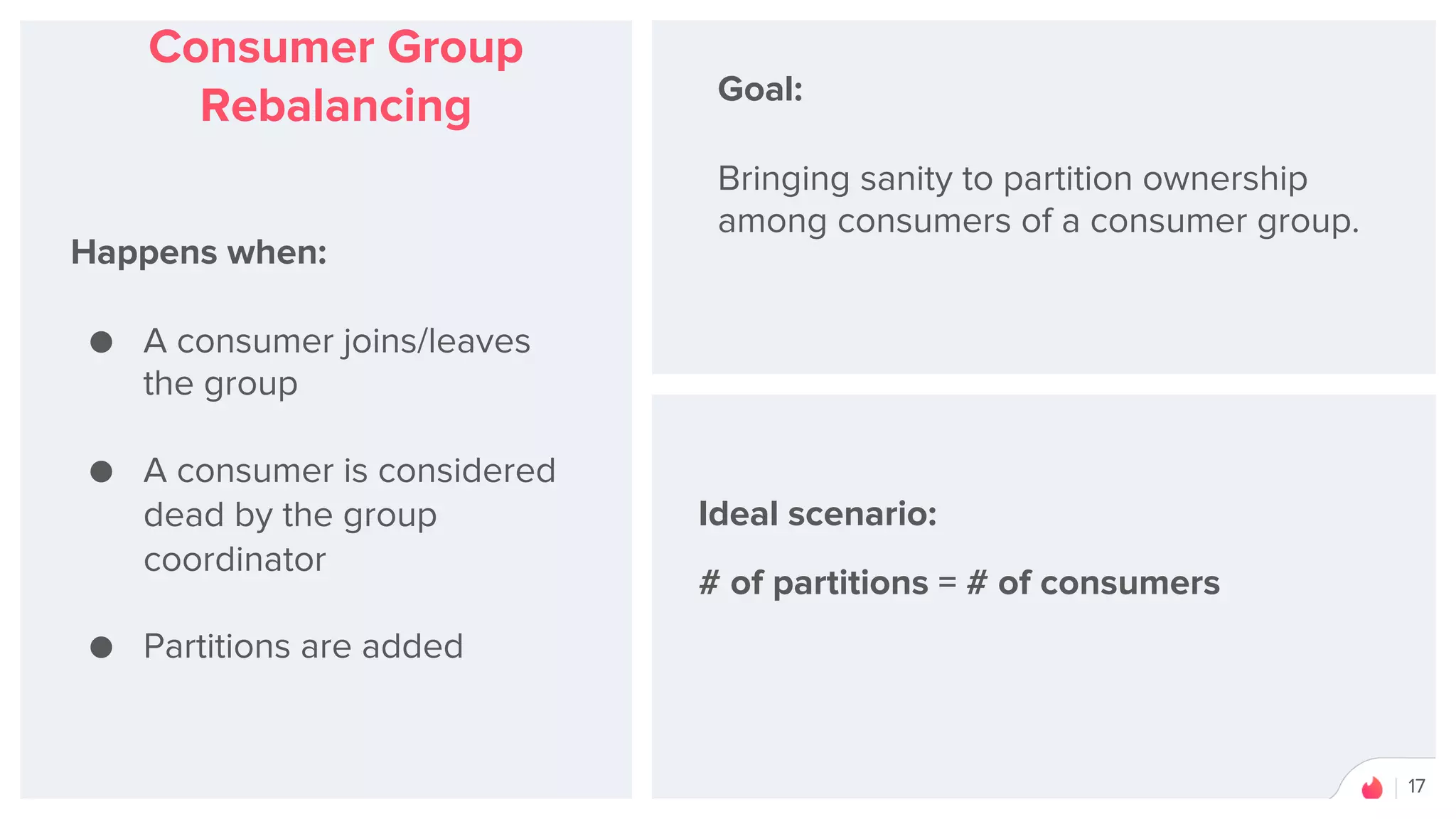 17
Consumer Group
Rebalancing
Happens when:
● A consumer joins/leaves
the group
● A consumer is considered
dead by the group
coordinator
● Partitions are added
Goal:
Bringing sanity to partition ownership
among consumers of a consumer group.
Ideal scenario:
# of partitions = # of consumers
 
