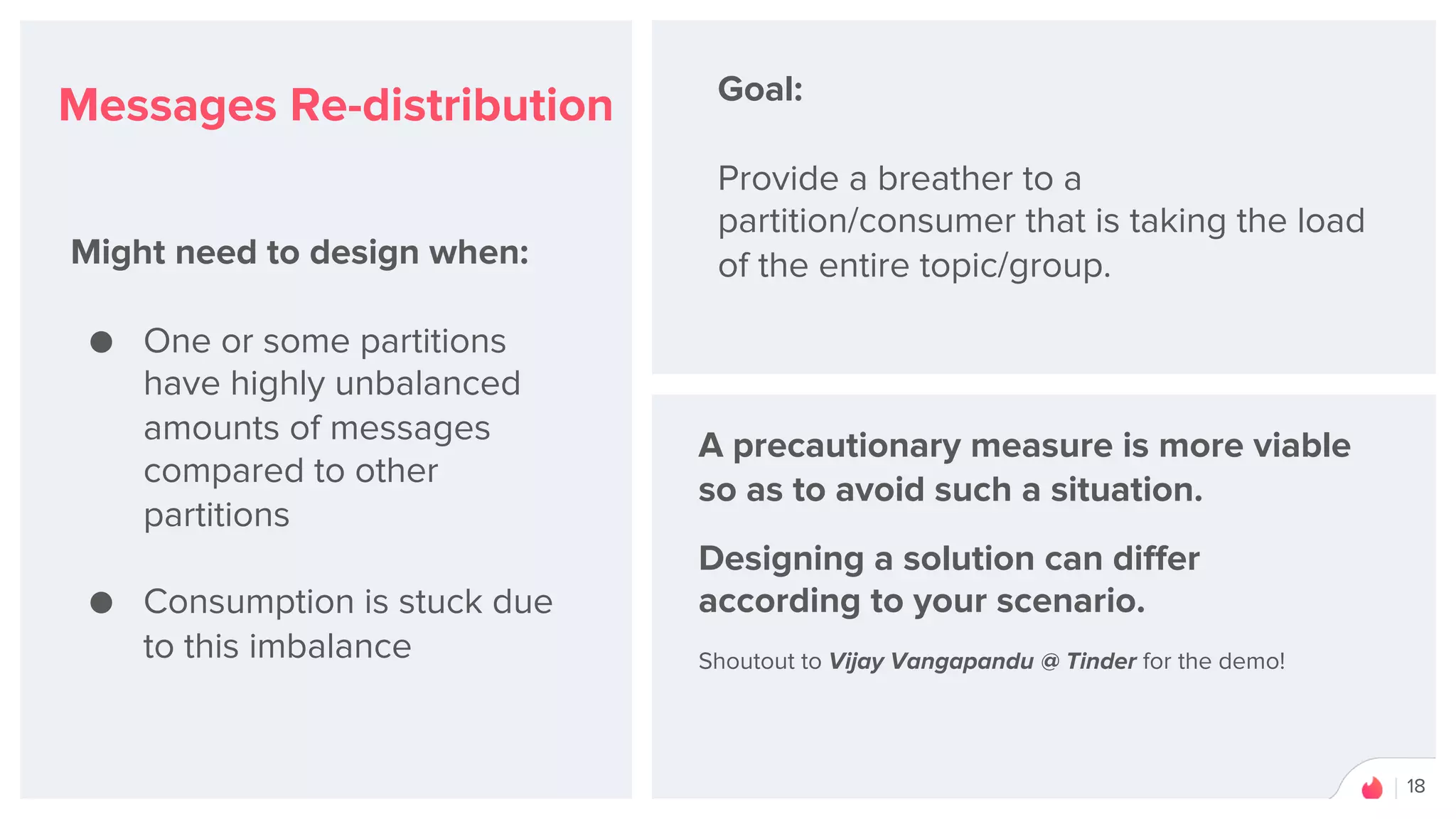 18
Messages Re-distribution
Might need to design when:
● One or some partitions
have highly unbalanced
amounts of messages
compared to other
partitions
● Consumption is stuck due
to this imbalance
Goal:
Provide a breather to a
partition/consumer that is taking the load
of the entire topic/group.
A precautionary measure is more viable
so as to avoid such a situation.
Designing a solution can differ
according to your scenario.
Shoutout to Vijay Vangapandu @ Tinder for the demo!
 