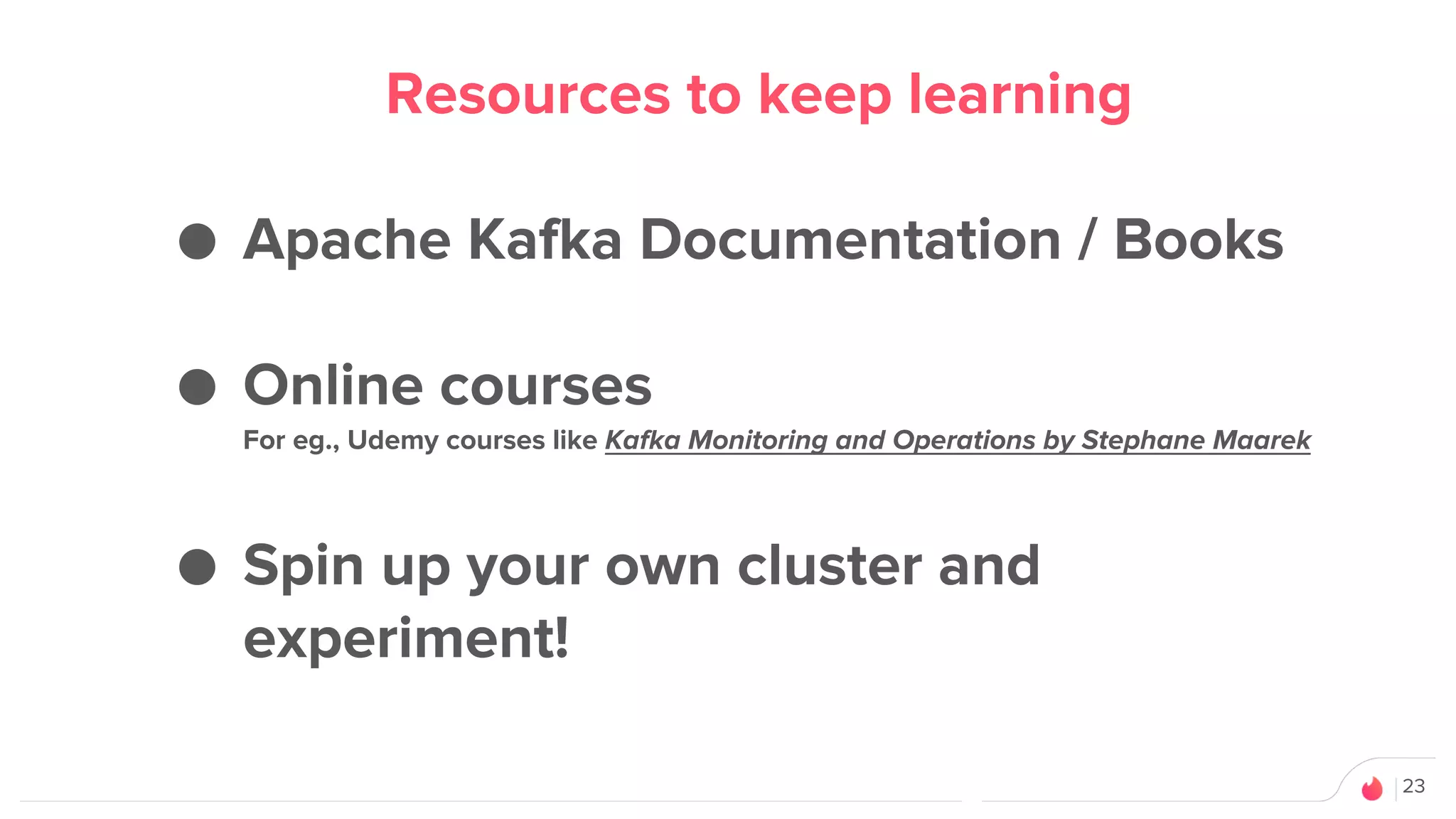 23
Resources to keep learning
● Apache Kafka Documentation / Books
● Online courses
For eg., Udemy courses like Kafka Monitoring and Operations by Stephane Maarek
● Spin up your own cluster and
experiment!
 