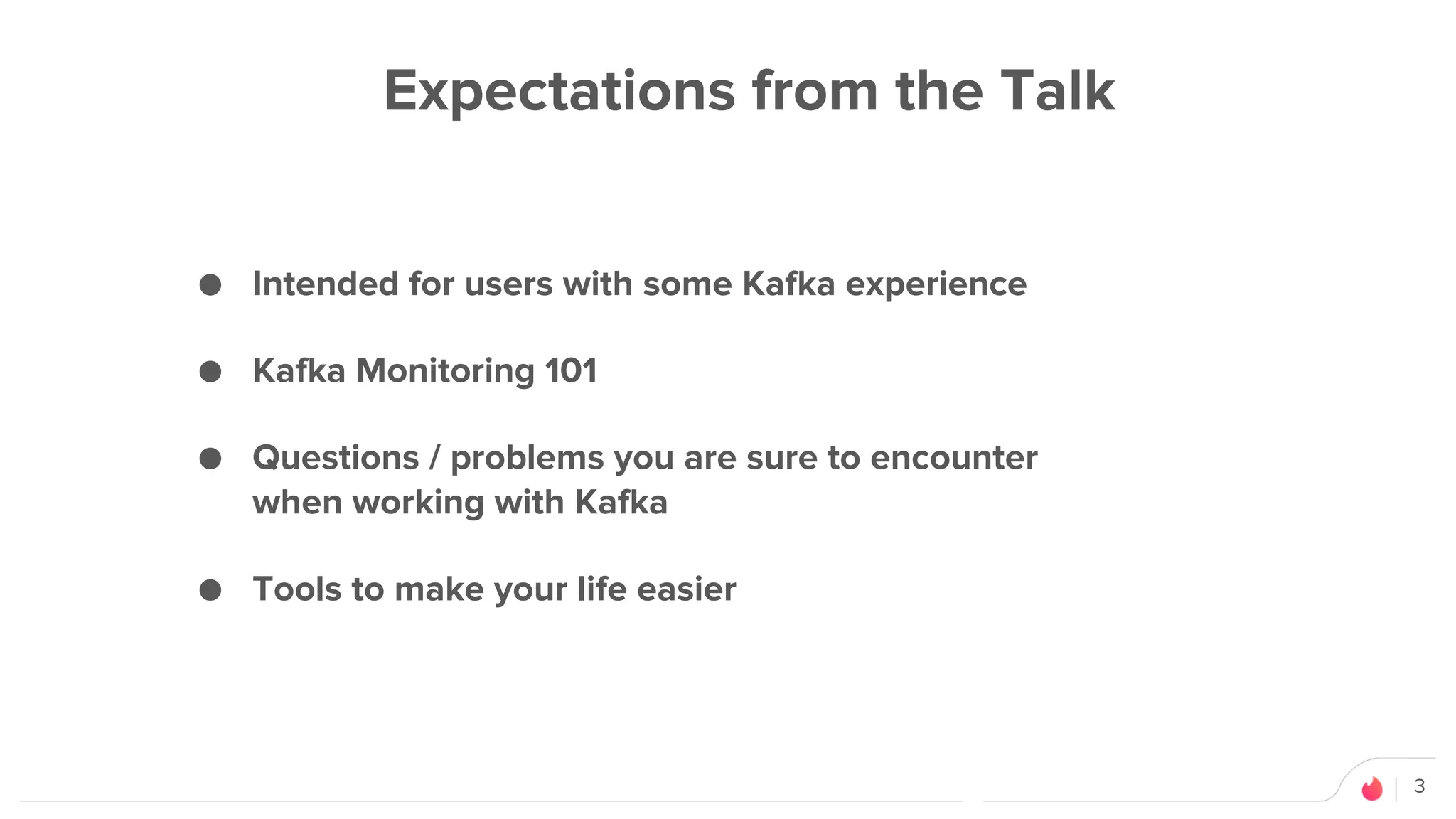 3
Expectations from the Talk
● Intended for users with some Kafka experience
● Kafka Monitoring 101
● Questions / problems you are sure to encounter
when working with Kafka
● Tools to make your life easier
 
