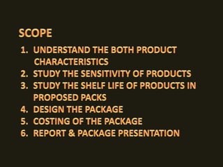 TOMATO KETCHUPSCOPEUNDERSTAND THE BOTH PRODUCT       CHARACTERISTICS STUDY THE SENSITIVITY OF PRODUCTSSTUDY THE SHELF LIFE OF PRODUCTS IN PROPOSED PACKSDESIGN THE PACKAGE COSTING OF THE PACKAGEREPORT & PACKAGE PRESENTATION