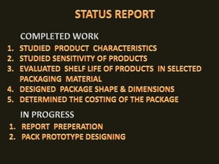 STATUS REPORTCOMPLETED WORK STUDIED  PRODUCT  CHARACTERISTICS STUDIED SENSITIVITY OF PRODUCTSEVALUATED  SHELF LIFE OF PRODUCTS  IN SELECTED  PACKAGING  MATERIALDESIGNED  PACKAGE SHAPE & DIMENSIONS DETERMINED THE COSTING OF THE PACKAGE IN PROGRESSREPORT  PREPERATIONPACK PROTOTYPE DESIGNING
