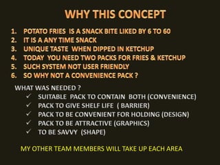 WHY THIS CONCEPTPOTATO FRIES  IS A SNACK BITE LIKED BY 6 TO 60IT IS A ANY TIME SNACKUNIQUE TASTE  WHEN DIPPED IN KETCHUPTODAY  YOU NEED TWO PACKS FOR FRIES & KETCHUPSUCH SYSTEM NOT USER FRIENDLYSO WHY NOT A CONVENIENCE PACK ?WHAT WAS NEEDED ?SUITABLE  PACK TO CONTAIN  BOTH (CONVENIENCE)