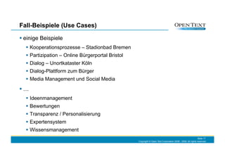 Fall-Beispiele (Use Cases)

 einige Beispiele
    Kooperationsprozesse – Stadionbad Bremen
    Partizipation – Online Bürgerportal Bristol
    Dialog – Unortkataster Köln
    Dialog-Plattform zum Bürger
    Media Management und Social Media

 …
    Ideenmanagement
    Bewertungen
    Transparenz / Personalisierung
    Expertensystem
    Wissensmanagement
                                                                                                              Slide 17
                                                   Copyright © Open Text Corporation 2008 - 2009. All rights reserved.
 