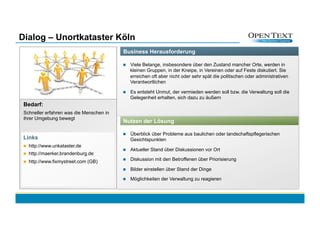 Dialog – Unortkataster Köln
                                          Business Herausforderung

                                              Viele Belange, insbesondere über den Zustand mancher Orte, werden in
                                               kleinen Gruppen, in der Kneipe, in Vereinen oder auf Feste diskutiert. Sie
                                               erreichen oft aber nicht oder sehr spät die politischen oder administrativen
                                               Verantwortlichen

                                              Es entsteht Unmut, der vermieden werden soll bzw. die Verwaltung soll die
                                               Gelegenheit erhalten, sich dazu zu äußern
 Bedarf:
 Schneller erfahren was die Menschen in
 ihrer Umgebung bewegt
                                          Nutzen der Lösung

                                              Überblick über Probleme aus baulichen oder landschaftspflegerischen
 Links                                         Gesichtspunkten
     http://www.unkataster.de
                                              Aktueller Stand über Diskussionen vor Ort
     http://maerker.brandenburg.de
     http://www.fixmystreet.com (GB)         Diskussion mit den Betroffenen über Priorisierung

                                              Bilder einstellen über Stand der Dinge

                                              Möglichkeiten der Verwaltung zu reagieren
 