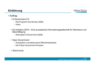Einführung
  Auftrag
     E-Government 2.0
      –  Das Programm des Bundes (2006)
      –  Vision

     EU-Initiative i2010 – Eine europäische Informationsgesellschaft für Wachstum und
      Beschäftigung
      –  Aktionsplan E-Government (2006)

     Open Government
      –  Partizipation und elektronische Öffentlichkeitsarbeit
      –  Die 8 Open Government Prinzipien

     Stand heute


                                                                                                                             Slide 3
                                                                 Copyright © Open Text Corporation 2008 - 2009. All rights reserved.
 