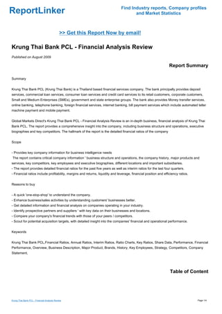 Find Industry reports, Company profiles
ReportLinker                                                                          and Market Statistics



                                             >> Get this Report Now by email!

Krung Thai Bank PCL - Financial Analysis Review
Published on August 2009

                                                                                                                  Report Summary

Summary


Krung Thai Bank PCL (Krung Thai Bank) is a Thailand based financial services company. The bank principally provides deposit
services, commercial loan services, consumer loan services and credit card services to its retail customers, corporate customers,
Small and Medium Enterprises (SMEs), government and state enterprise groups. The bank also provides Money transfer services,
online banking, telephone banking, foreign financial services, internet banking, bill payment services which include automated teller
machine payment and mobile payment.


Global Markets Direct's Krung Thai Bank PCL - Financial Analysis Review is an in-depth business, financial analysis of Krung Thai
Bank PCL. The report provides a comprehensive insight into the company, including business structure and operations, executive
biographies and key competitors. The hallmark of the report is the detailed financial ratios of the company


Scope


- Provides key company information for business intelligence needs
The report contains critical company information ' business structure and operations, the company history, major products and
services, key competitors, key employees and executive biographies, different locations and important subsidiaries.
- The report provides detailed financial ratios for the past five years as well as interim ratios for the last four quarters.
- Financial ratios include profitability, margins and returns, liquidity and leverage, financial position and efficiency ratios.


Reasons to buy


- A quick 'one-stop-shop' to understand the company.
- Enhance business/sales activities by understanding customers' businesses better.
- Get detailed information and financial analysis on companies operating in your industry.
- Identify prospective partners and suppliers ' with key data on their businesses and locations.
- Compare your company's financial trends with those of your peers / competitors.
- Scout for potential acquisition targets, with detailed insight into the companies' financial and operational performance.


Keywords


Krung Thai Bank PCL,Financial Ratios, Annual Ratios, Interim Ratios, Ratio Charts, Key Ratios, Share Data, Performance, Financial
Performance, Overview, Business Description, Major Product, Brands, History, Key Employees, Strategy, Competitors, Company
Statement,




                                                                                                                  Table of Content




Krung Thai Bank PCL - Financial Analysis Review                                                                                    Page 1/4
 