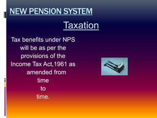 NEW PENSION SYSTEM
Tax benefits under NPS
will be as per the
provisions of the
Income Tax Act,1961 as
amended from
time
to
time.
Taxation
 