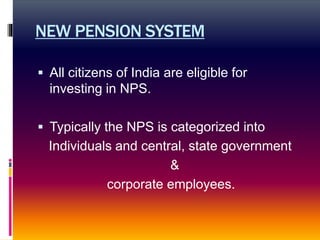 NEW PENSION SYSTEM
 All citizens of India are eligible for
investing in NPS.
 Typically the NPS is categorized into
Individuals and central, state government
&
corporate employees.
 