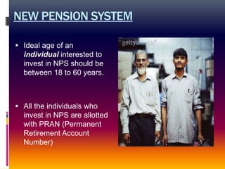 NEW PENSION SYSTEM
 Ideal age of an
individual interested to
invest in NPS should be
between 18 to 60 years.
 All the individuals who
invest in NPS are allotted
with PRAN (Permanent
Retirement Account
Number)
 
