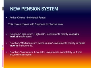 NEW PENSION SYSTEM
 Active Choice –Individual Funds
This choice comes with 3 options to choose from.
 E-option-”High return, High risk”, investments mainly in equity
market instruments.
 C-option-”Medium return, Medium risk”-investments mainly in fixed
income instruments.
 G-option-”Low return, Low risk”- investments completely in fixed
income instruments.
 