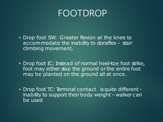 FOOTDROP
• Drop foot SW: Greater flexion at the knee to
accommodate the inability to dorsiflex - stair
climbing movement.
• Drop foot IC: Instead of normal heel-toe foot strike,
foot may either slap the ground or the entire foot
may be planted on the ground all at once.
• Drop foot TC: T
erminal contact isquite different -
inability to support theirbody weight –walker can
be used
 