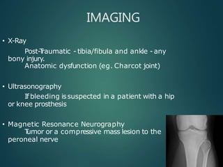 IMAGING
• X-Ray
Post-T
raumatic - tibia/fibula and ankle - any
bony injury.
Anatomic dysfunction (eg. Charcot joint)
• Ultrasonography
If bleeding issuspected in a patient with a hip
or knee prosthesis
• Magnetic Resonance Neurography
T
umor or a compressive mass lesion to the
peroneal nerve
 