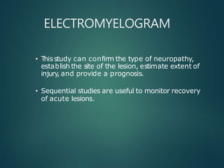 ELECTROMYELOGRAM
• Thisstudy can confirm the type of neuropathy,
establish the site of the lesion, estimate extent of
injury
, and provide a prognosis.
• Sequential studies are useful to monitor recovery
of acute lesions.
 