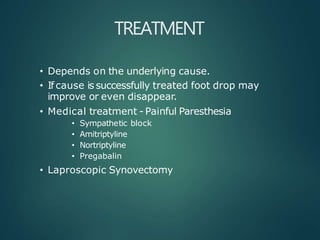 TREATMENT
• Depends on the underlying cause.
• If cause is successfully treated foot drop may
improve or even disappear.
• Medical treatment - Painful Paresthesia
• Sympathetic block
• Amitriptyline
• Nortriptyline
• Pregabalin
• Laproscopic Synovectomy
 
