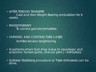 • AFTER TENDON TRANSFER
Cast and Non-Weight Bearing ambulation for 6
weeks
• PHYSIOTHERAPY
T
o correct gait abnormalities
• CHRONIC AND CONTRACTURE CASES
Achilles tendon lengthening
• Inpatientswhom foot drop isdue to neurologic and
anatomic factors (polio, charcot joint ) - Arthodesis
• Subtalar Stabilising procedure or Triple Arthodesis can be
done.
 