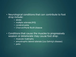 • Neurological conditions that can contribute to foot
drop include:
• stroke
• multiple sclerosis(MS)
• cerebral palsy
• Charcot-Marie-T
ooth disease
• Conditions that cause the muscles to progressively
weaken or deteriorate may cause foot drop:
• muscular dystrophy
• amyotrophic lateral sclerosis (Lou Gehrig’s disease)
• polio
 