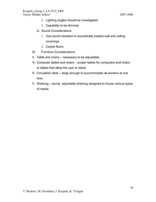 Krupala_Group 3_LS 5333_P&P
Taylor Middle School                                                       2007-2008
                2. Lighting angles should be investigated
                3. Capability to be dimmed
             U. Sound Considerations
                1. Use sound resistant or acoustically treated wall and ceiling
                    coverings
                2. Carpet floors
       IX.      Furniture Considerations
       V. Table and chairs – necessary to be adjustable
       W. Computer tables and chairs – proper tables for computers and chairs
             or tables that allow the user to stand
       X. Circulation desk – large enough to accommodate all workers at one
             time
       Y. Shelving – sturdy, adjustable shelving designed to house various types
             of media




                                                                                  10
T. Buckles, M. Oxendine, J. Krupala, K. Yerigan
 