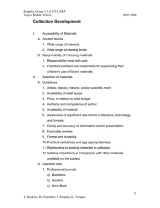 Krupala_Group 3_LS 5333_P&P
Taylor Middle School                                                       2007-2008

       Collection Development

       I.       Accessibility of Materials
             A. Student Needs
                1. Wide range of interests
                2. Wide range of reading levels
             B. Responsibility of choosing materials
                1. Responsibility rests with user
                2. Parents/Guardians are responsible for supervising their
                   children's use of library materials
       II.      Selection of materials
             A. Guidelines
                1. Artistic, literary, historic, and/or scientific merit
                2. Availability of shelf space
                3. Price, in relation to total budget
                4. Authority and competence of author
                5. Availability of material
                6. Awareness of significant new trends in literature, technology,
                   and formats
                7. Clarity and accuracy of information and/or presentation
                8. Favorable reviews
                9. Format and durability
                10. Practical usefulness and age appropriateness
                11. Relationship to existing materials in collection
                12. Relative importance in comparison with other materials
                   available on the subject
             B. Selection aids
                1. Professional journals
                   a) Booklinks
                   b) Booklist
                   c) Horn Book

                                                                                    11
T. Buckles, M. Oxendine, J. Krupala, K. Yerigan
 