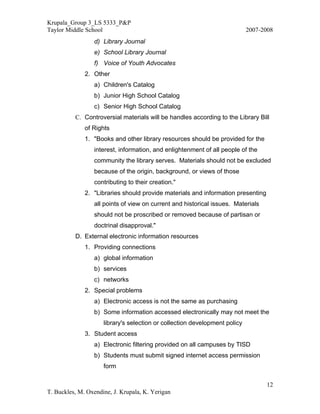 Krupala_Group 3_LS 5333_P&P
Taylor Middle School                                                        2007-2008
                 d) Library Journal
                 e) School Library Journal
                 f) Voice of Youth Advocates
              2. Other
                 a) Children's Catalog
                 b) Junior High School Catalog
                 c) Senior High School Catalog
          C. Controversial materials will be handles according to the Library Bill
              of Rights
              1. "Books and other library resources should be provided for the
                 interest, information, and enlightenment of all people of the
                 community the library serves. Materials should not be excluded
                 because of the origin, background, or views of those
                 contributing to their creation."
              2. "Libraries should provide materials and information presenting
                 all points of view on current and historical issues. Materials
                 should not be proscribed or removed because of partisan or
                 doctrinal disapproval."
          D. External electronic information resources
              1. Providing connections
                 a) global information
                 b) services
                 c) networks
              2. Special problems
                 a) Electronic access is not the same as purchasing
                 b) Some information accessed electronically may not meet the
                     library's selection or collection development policy
              3. Student access
                 a) Electronic filtering provided on all campuses by TISD
                 b) Students must submit signed internet access permission
                     form

                                                                                  12
T. Buckles, M. Oxendine, J. Krupala, K. Yerigan
 