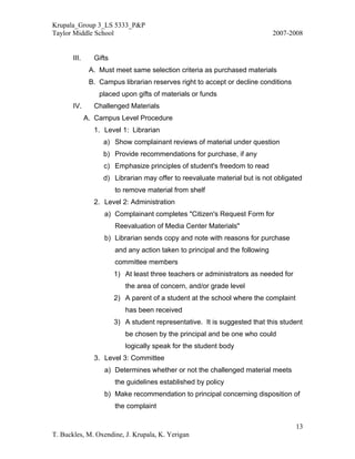 Krupala_Group 3_LS 5333_P&P
Taylor Middle School                                                          2007-2008


       III.     Gifts
               A. Must meet same selection criteria as purchased materials
               B. Campus librarian reserves right to accept or decline conditions
                  placed upon gifts of materials or funds
       IV.      Challenged Materials
              A. Campus Level Procedure
                1. Level 1: Librarian
                   a) Show complainant reviews of material under question
                   b) Provide recommendations for purchase, if any
                   c) Emphasize principles of student's freedom to read
                   d) Librarian may offer to reevaluate material but is not obligated
                        to remove material from shelf
                2. Level 2: Administration
                    a) Complainant completes "Citizen's Request Form for
                        Reevaluation of Media Center Materials"
                    b) Librarian sends copy and note with reasons for purchase
                        and any action taken to principal and the following
                        committee members
                        1) At least three teachers or administrators as needed for
                           the area of concern, and/or grade level
                        2) A parent of a student at the school where the complaint
                           has been received
                        3) A student representative. It is suggested that this student
                           be chosen by the principal and be one who could
                           logically speak for the student body
                3. Level 3: Committee
                    a) Determines whether or not the challenged material meets
                        the guidelines established by policy
                    b) Make recommendation to principal concerning disposition of
                        the complaint

                                                                                     13
T. Buckles, M. Oxendine, J. Krupala, K. Yerigan
 