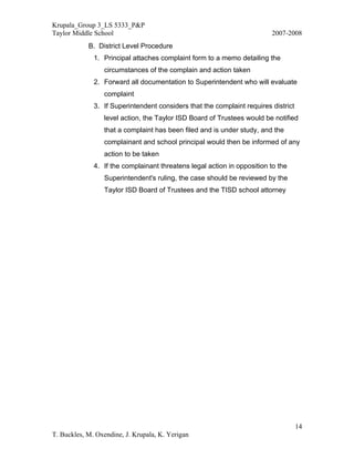 Krupala_Group 3_LS 5333_P&P
Taylor Middle School                                                     2007-2008
            B. District Level Procedure
              1. Principal attaches complaint form to a memo detailing the
                 circumstances of the complain and action taken
              2. Forward all documentation to Superintendent who will evaluate
                 complaint
              3. If Superintendent considers that the complaint requires district
                 level action, the Taylor ISD Board of Trustees would be notified
                 that a complaint has been filed and is under study, and the
                 complainant and school principal would then be informed of any
                 action to be taken
              4. If the complainant threatens legal action in opposition to the
                 Superintendent's ruling, the case should be reviewed by the
                 Taylor ISD Board of Trustees and the TISD school attorney




                                                                                    14
T. Buckles, M. Oxendine, J. Krupala, K. Yerigan
 