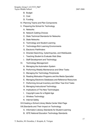 Krupala_Group 3_LS 5333_P&P
Taylor Middle School                                                   2007-2008
             B. Budget
             C. Cost
             D. Funding
       IV. Planning Teams and Plan Components
       V. Preparing the School for Technology
             A. Networks
             B. Network Cabling Choices
             C. State Technical Standards for Networks
             D. State Networks
             E. Technology and Student Learning
             F. Technology-Rich Learning Environments
             G. Electronic Pathfinders
             H. Directed Searching, CyberInquiries, and WebQuests
             I. Teaching Student to Evaluate Web Sites
             J. Staff Development and Technology
       VI.      Technology Management
             A. Managing the Automation System
             B. Performing Weekly Maintenance and Other Tasks
             C. Managing the Technology Peripherals
             D. Reading Motivation Programs and the Media Specialist
             E. Managing Electronic Databases and Reference Resources
             F. Performing Annual Inventory and Other Year End Tasks
             G. Managing Instructional Technology
             H. Implications of The New Technologies
             I. Copyright Laws for a Digital Age
             J. Wireless Technology
             K. Internet Safety
       VII.Creating a School Library Media Center Web Page
       VIII.Standards and Their Impact on Technology
             A. Information Literacy Standards for Student Learning
             B. ISTE National Education Technology Standards

                                                                             17
T. Buckles, M. Oxendine, J. Krupala, K. Yerigan
 