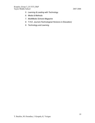 Krupala_Group 3_LS 5333_P&P
Taylor Middle School                                                    2007-2008
              5. Learning & Leading with Technology
              6. Media & Methods
              7. MultiMedia Schools Magazine
              8. T.H.E. Journal (Technological Horizons in Education)
              9. Technology and Learning




                                                                              19
T. Buckles, M. Oxendine, J. Krupala, K. Yerigan
 