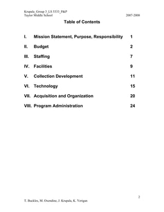 Krupala_Group 3_LS 5333_P&P
Taylor Middle School                                2007-2008

                             Table of Contents


I.     Mission Statement, Purpose, Responsibility     1

II.    Budget                                         2

III.   Staffing                                       7

IV.    Facilities                                     9

V.     Collection Development                         11

VI.    Technology                                     15

VII. Acquisition and Organization                     20

VIII. Program Administration                          24




                                                           2
T. Buckles, M. Oxendine, J. Krupala, K. Yerigan
 