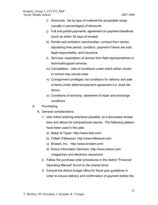 Krupala_Group 3_LS 5333_P&P
Taylor Middle School                                                         2007-2008
                   i) Discounts: list by type of material the acceptable range
                       (usually in percentages) of discounts
                   j) Full and partial payments: agreement on payment deadlines
                       (such as within 30 days of receipt)
                   k) Exhibit and exhibition merchandise: contract from vendor
                       stipulating time period, condition, payment if items are sold,
                       legal responsibility, and insurance
                   l) Services: expectation of service from field representatives or
                       technical/support services
                   m) Cancellation: note of conditions under which either vendor
                       or school may cancel order
                   n) Consignment privileges: list conditions for delivery and sale
                       of items under deferred-payment agreement (i.e. book fair
                       items)
                   o) Conditions of warranty: statement of repair and exchange
                       conditions
       II.      Purchasing
             A. General considerations
                1. Use online ordering whenever possible, as it decreases receipt
                   time and allows for computerized reports. The following jobbers
                   have been used in the past:
                   a) Baker & Taylor: http://www.btol.com/
                   b) Follett (Titlewave): http://www.titlewave.com
                   c) Brodart, Inc.: http://www.brodart.com/
                   d) Ebsco Information Services: http://www.ebsco.com
                       (magazines and electronic resources)
                2. Follow the purchase order procedures in the district "Financial
                   Operating Manual" found on the shared drive
                3. Consult the district budget office for fiscal year guidelines in
                   order to ensure delivery and confirmation of payment before the



                                                                                      21
T. Buckles, M. Oxendine, J. Krupala, K. Yerigan
 