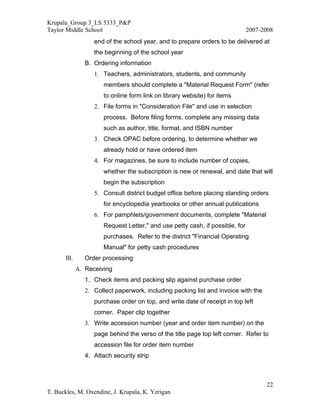 Krupala_Group 3_LS 5333_P&P
Taylor Middle School                                                            2007-2008
                    end of the school year, and to prepare orders to be delivered at
                    the beginning of the school year
                 B. Ordering information
                    1. Teachers, administrators, students, and community
                        members should complete a "Material Request Form" (refer
                        to online form link on library website) for items
                    2. File forms in "Consideration File" and use in selection
                        process. Before filing forms, complete any missing data
                        such as author, title, format, and ISBN number
                    3. Check OPAC before ordering, to determine whether we
                        already hold or have ordered item
                    4. For magazines, be sure to include number of copies,
                        whether the subscription is new or renewal, and date that will
                        begin the subscription
                    5. Consult district budget office before placing standing orders
                        for encyclopedia yearbooks or other annual publications
                    6. For pamphlets/government documents, complete "Material
                        Request Letter," and use petty cash, if possible, for
                        purchases. Refer to the district "Financial Operating
                        Manual" for petty cash procedures
       III.      Order processing
              A. Receiving
                 1. Check items and packing slip against purchase order
                 2. Collect paperwork, including packing list and invoice with the
                    purchase order on top, and write date of receipt in top left
                    corner. Paper clip together
                 3. Write accession number (year and order item number) on the
                    page behind the verso of the title page top left corner. Refer to
                    accession file for order item number
                 4. Attach security strip



                                                                                      22
T. Buckles, M. Oxendine, J. Krupala, K. Yerigan
 