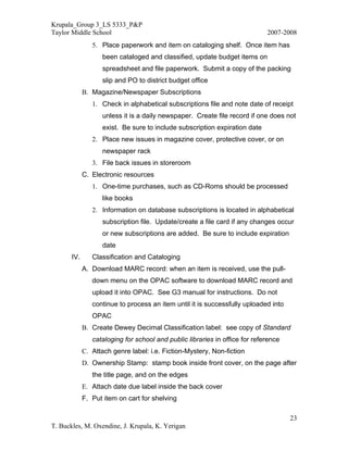 Krupala_Group 3_LS 5333_P&P
Taylor Middle School                                                         2007-2008
                5. Place paperwork and item on cataloging shelf. Once item has
                    been cataloged and classified, update budget items on
                    spreadsheet and file paperwork. Submit a copy of the packing
                    slip and PO to district budget office
             B. Magazine/Newspaper Subscriptions
                1. Check in alphabetical subscriptions file and note date of receipt
                    unless it is a daily newspaper. Create file record if one does not
                    exist. Be sure to include subscription expiration date
                2. Place new issues in magazine cover, protective cover, or on
                    newspaper rack
                3. File back issues in storeroom
             C. Electronic resources
                1. One-time purchases, such as CD-Roms should be processed
                    like books
                2. Information on database subscriptions is located in alphabetical
                    subscription file. Update/create a file card if any changes occur
                    or new subscriptions are added. Be sure to include expiration
                    date
       IV.      Classification and Cataloging
             A. Download MARC record: when an item is received, use the pull-
                down menu on the OPAC software to download MARC record and
                upload it into OPAC. See G3 manual for instructions. Do not
                continue to process an item until it is successfully uploaded into
                OPAC
             B. Create Dewey Decimal Classification label: see copy of Standard
                cataloging for school and public libraries in office for reference
             C. Attach genre label: i.e. Fiction-Mystery, Non-fiction
             D. Ownership Stamp: stamp book inside front cover, on the page after
                the title page, and on the edges
             E. Attach date due label inside the back cover
             F. Put item on cart for shelving

                                                                                     23
T. Buckles, M. Oxendine, J. Krupala, K. Yerigan
 