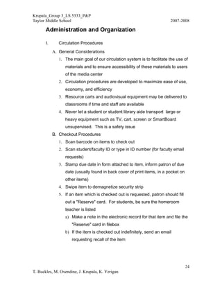 Krupala_Group 3_LS 5333_P&P
Taylor Middle School                                                       2007-2008

       Administration and Organization

       I.      Circulation Procedures
            A. General Considerations
               1. The main goal of our circulation system is to facilitate the use of
                  materials and to ensure accessibility of these materials to users
                  of the media center
               2. Circulation procedures are developed to maximize ease of use,
                  economy, and efficiency
               3. Resource carts and audiovisual equipment may be delivered to
                  classrooms if time and staff are available
               4. Never let a student or student library aide transport large or
                  heavy equipment such as TV, cart, screen or SmartBoard
                  unsupervised. This is a safety issue
            B. Checkout Procedures
               1. Scan barcode on items to check out
               2. Scan student/faculty ID or type in ID number (for faculty email
                  requests)
               3. Stamp due date in form attached to item, inform patron of due
                  date (usually found in back cover of print items, in a pocket on
                  other items)
               4. Swipe item to demagnetize security strip
               5. If an item which is checked out is requested, patron should fill
                  out a "Reserve" card. For students, be sure the homeroom
                  teacher is listed
                  a) Make a note in the electronic record for that item and file the
                      "Reserve" card in filebox
                  b) If the item is checked out indefinitely, send an email
                      requesting recall of the item




                                                                                     24
T. Buckles, M. Oxendine, J. Krupala, K. Yerigan
 