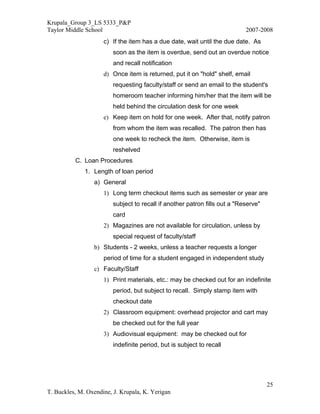 Krupala_Group 3_LS 5333_P&P
Taylor Middle School                                                        2007-2008
                     c) If the item has a due date, wait until the due date. As
                         soon as the item is overdue, send out an overdue notice
                         and recall notification
                     d) Once item is returned, put it on "hold" shelf, email
                         requesting faculty/staff or send an email to the student's
                         homeroom teacher informing him/her that the item will be
                         held behind the circulation desk for one week
                     e) Keep item on hold for one week. After that, notify patron
                         from whom the item was recalled. The patron then has
                         one week to recheck the item. Otherwise, item is
                         reshelved
          C. Loan Procedures
              1. Length of loan period
                 a) General
                     1) Long term checkout items such as semester or year are
                         subject to recall if another patron fills out a "Reserve"
                         card
                     2) Magazines are not available for circulation, unless by
                         special request of faculty/staff
                 b) Students - 2 weeks, unless a teacher requests a longer
                     period of time for a student engaged in independent study
                 c) Faculty/Staff
                     1) Print materials, etc.: may be checked out for an indefinite
                         period, but subject to recall. Simply stamp item with
                         checkout date
                     2) Classroom equipment: overhead projector and cart may
                         be checked out for the full year
                     3) Audiovisual equipment: may be checked out for
                         indefinite period, but is subject to recall




                                                                                     25
T. Buckles, M. Oxendine, J. Krupala, K. Yerigan
 