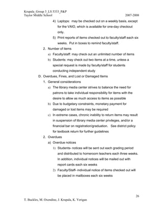 Krupala_Group 3_LS 5333_P&P
Taylor Middle School                                                        2007-2008
                     4) Laptops: may be checked out on a weekly basis, except
                         for the VAIO, which is available for one-day checkout
                         only.
                     5) Print reports of items checked out to faculty/staff each six
                         weeks. Put in boxes to remind faculty/staff.
              2. Number of items
                 a) Faculty/staff: may check out an unlimited number of items
                 b) Students: may check out two items at a time, unless a
                     special request is made by faculty/staff for students
                     conducting independent study
          D. Overdues, Fines, and Lost or Damaged Items
              1. General considerations
                 a) The library media center strives to balance the need for
                     patrons to take individual responsibility for items with the
                     desire to allow as much access to items as possible
                 b) Due to budgetary constraints, monetary payment for
                     damaged or lost items may be required
                 c) In extreme cases, chronic inability to return items may result
                     in suspension of library media center privileges, and/or a
                     financial bar on registration/graduation. See district policy
                     for textbook return for further guidelines
              2. Overdues
                 a) Overdue notices
                     1) Students- notices will be sent out each grading period
                         and distributed to homeroom teachers each three weeks.
                         In addition, individual notices will be mailed out with
                         report cards each six weeks
                     2) Faculty/Staff- individual notice of items checked out will
                         be placed in mailboxes each six weeks




                                                                                     26
T. Buckles, M. Oxendine, J. Krupala, K. Yerigan
 