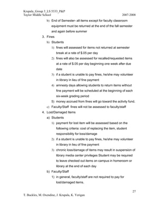 Krupala_Group 3_LS 5333_P&P
Taylor Middle School                                                        2007-2008
                 b) End of Semester- all items except for faculty classroom
                     equipment must be returned at the end of the fall semester
                     and again before summer
              3. Fines
                 b) Students
                     1) fines will assessed for items not returned at semester
                         break at a rate of $.05 per day
                     2) fines will also be assessed for recalled/requested items
                         at a rate of $.05 per day beginning one week after due
                         date
                     3) if a student is unable to pay fines, he/she may volunteer
                         in library in lieu of fine payment
                     4) amnesty days allowing students to return items without
                         fine payment will be scheduled at the beginning of each
                         six-week grading period
                     5) money accrued from fines will go toward the activity fund.
                 c) Faculty/Staff fines will not be assessed to faculty/staff
              4. Lost/Damaged Items
                 a) Students
                     1) payment for lost item will be assessed based on the
                         following criteria: cost of replacing the item, student
                         responsibility for loss/damage
                     2) if a student is unable to pay fines, he/she may volunteer
                         in library in lieu of fine payment
                     3) chronic loss/damage of items may result in suspension of
                         library media center privileges Student may be required
                         to leave checked out items on campus in homeroom or
                         library at the end of each day
                 b) Faculty/Staff
                     1) in general, faculty/staff are not required to pay for
                         lost/damaged items.

                                                                                   27
T. Buckles, M. Oxendine, J. Krupala, K. Yerigan
 
