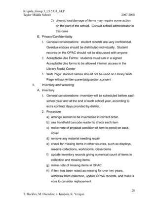Krupala_Group 3_LS 5333_P&P
Taylor Middle School                                                        2007-2008
                       2) chronic loss/damage of items may require some action
                            on the part of the school. Consult school administrator in
                            this case
             E. Privacy/Confidentiality
                1. General considerations: student records are very confidential.
                   Overdue notices should be distributed individually. Student
                   records on the OPAC should not be discussed with anyone
                2. Acceptable Use Forms: students must turn in a signed
                   Acceptable Use forms to be allowed Internet access in the
                   Library Media Center
                3. Web Page: student names should not be used on Library Web
                   Page without written parental/guardian consent
       II.      Inventory and Weeding
             A. Inventory
                1. General considerations- inventory will be scheduled before each
                   school year and at the end of each school year, according to
                   extra contract days provided by district.
                2. Procedure
                   a) arrange section to be inventoried in correct order.
                   b) use handheld barcode reader to check each item
                   c) make note of physical condition of item in pencil on back
                       cover
                   d) remove any material needing repair
                   e) check for missing items in other sources, such as displays,
                       reserve collections, workrooms, classrooms
                   f) update inventory records giving numerical count of items in
                       collection and missing items
                   g) make note of missing items in OPAC
                   h) if item has been noted as missing for over two years,
                       withdraw from collection, update OPAC records, and make a
                       note to consider replacement

                                                                                    28
T. Buckles, M. Oxendine, J. Krupala, K. Yerigan
 