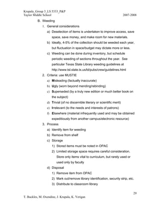 Krupala_Group 3_LS 5333_P&P
Taylor Middle School                                                           2007-2008
          B. Weeding
              1. General considerations
                 a) Deselection of items is undertaken to improve access, save
                     space, save money, and make room for new materials.
                 b) Ideally, 4-5% of the collection should be weeded each year,
                     but fluctuation in space/budget may dictate more or less.
                 c) Weeding can be done during inventory, but schedule
                     periodic weeding of sections throughout the year. See
                     particular Texas State Library weeding guidelines at
                     http://www.tsl.state.tx.us/ld/pubs/crew/guidelines.html
              2. Criteria: use MUSTIE
                 a) Misleading (factually inaccurate)
                 b) Ugly (worn beyond mending/rebinding)
                 c) Superseded (by a truly new edition or much better book on
                     the subject)
                 d) Trivial (of no discernible literary or scientific merit)
                 e) Irrelevant (to the needs and interests of patrons)
                 f) Elsewhere (material infrequently used and may be obtained
                     expeditiously from another campus/electronic resource)
              3. Process
                 a) Identify item for weeding
                 b) Remove from shelf
                 c) Storage
                     1) Stored items must be noted in OPAC
                     2) Limited storage space requires careful consideration.
                         Store only items vital to curriculum, but rarely used or
                         used only by faculty
                 d) Disposal
                     1) Remove item from OPAC
                     2) Mark out/remove library identification, security strip, etc.
                     3) Distribute to classroom library

                                                                                     29
T. Buckles, M. Oxendine, J. Krupala, K. Yerigan
 