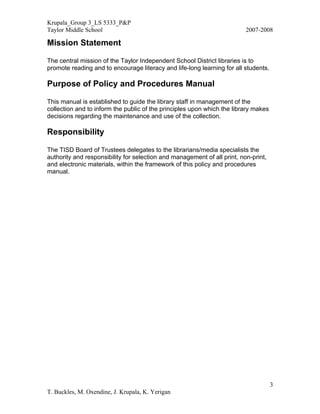 Krupala_Group 3_LS 5333_P&P
Taylor Middle School                                                      2007-2008

Mission Statement

The central mission of the Taylor Independent School District libraries is to
promote reading and to encourage literacy and life-long learning for all students.

Purpose of Policy and Procedures Manual

This manual is established to guide the library staff in management of the
collection and to inform the public of the principles upon which the library makes
decisions regarding the maintenance and use of the collection.

Responsibility

The TISD Board of Trustees delegates to the librarians/media specialists the
authority and responsibility for selection and management of all print, non-print,
and electronic materials, within the framework of this policy and procedures
manual.




                                                                                     3
T. Buckles, M. Oxendine, J. Krupala, K. Yerigan
 